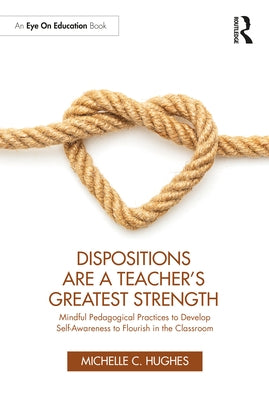 Dispositions Are a Teacher's Greatest Strength: Mindful Pedagogical Practices to Develop Self-Awareness to Flourish in the Classroom by Hughes, Michelle C.