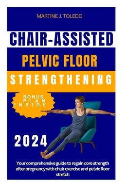 Chair-Assisted Pelvic Floor Strengthening: Your comprehensive guide to regain core strength after pregnancy with chair exercise and pelvic floor stret by J. Toledo, Martine