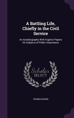 A Battling Life, Chiefly in the Civil Service: An Autobiography With Fugitive Papers On Subjects of Public Importance by Baker, Thomas