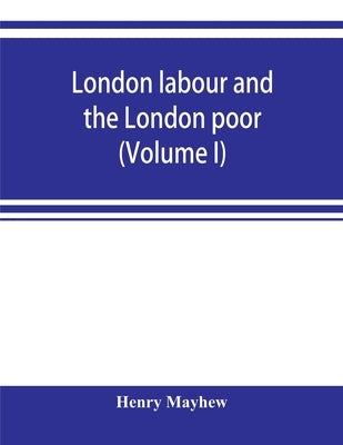London labour and the London poor; a cyclopaedia of the condition and earnings of those that will work, those that cannot work, and those that will no by Mayhew, Henry