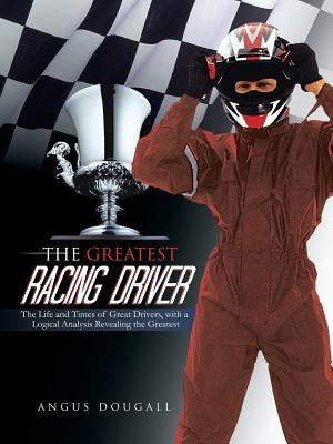The Greatest Racing Driver: The Life and Times of Great Drivers, with a Logical Analysis Revealing the Greatest by Dougall, Angus