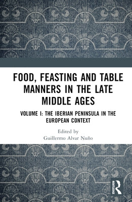 Food, Feasting and Table Manners in the Late Middle Ages: Volume I: The Iberian Peninsula in the European Context by Nuño, Guillermo Alvar