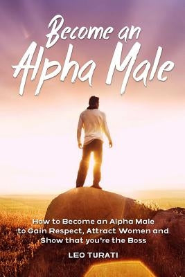 Become an Alpha Male: How to Become an Alpha Male to Gain Respect, Attract Women and Show that you're the Boss by Turati, Leo