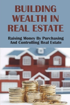 Building Wealth In Real Estate: Raising Money By Purchasing And Controlling Real Estate: How To Invest In Real Estate by Suyama, Filiberto