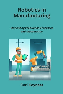 Robotics in Manufacturing: Optimizing Production Processes with Automation by Keyness, Carl