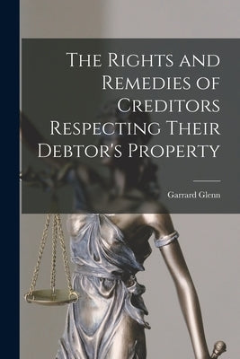 The Rights and Remedies of Creditors Respecting Their Debtor's Property by Glenn, Garrard