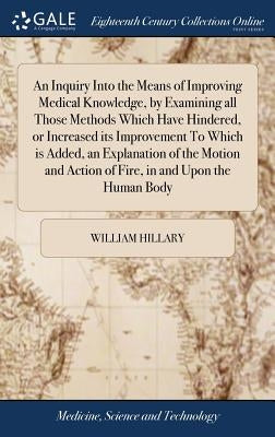 An Inquiry Into the Means of Improving Medical Knowledge, by Examining all Those Methods Which Have Hindered, or Increased its Improvement To Which is by Hillary, William