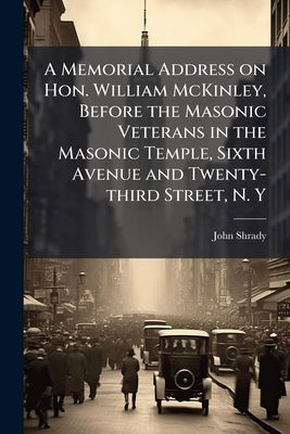 A Memorial Address on Hon. William McKinley, Before the Masonic Veterans in the Masonic Temple, Sixth Avenue and Twenty-third Street, N. Y by Shrady, John