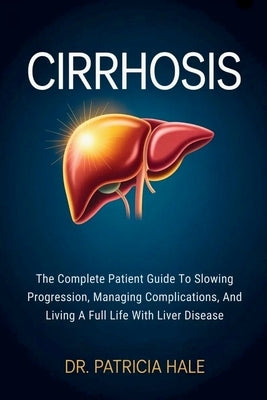 Cirrhosis: The Complete Patient Guide To Slowing Progression, Managing Complications, And Living A Full Life With Liver Disease by Hale, Patricia
