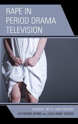 Rape in Period Drama Television: Consent, Myth, and Fantasy by Byrne, Katherine
