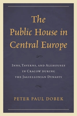 Public House in Central Europe: Inns, Taverns, and Alehouses in Cracow during the Jagiellonian Dynasty by Dobek, Peter Paul
