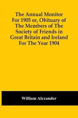 The Annual Monitor For 1905 Or, Obituary Of The Members Of The Society Of Friends In Great Britain And Ireland For The Year 1904 by Alexander, William