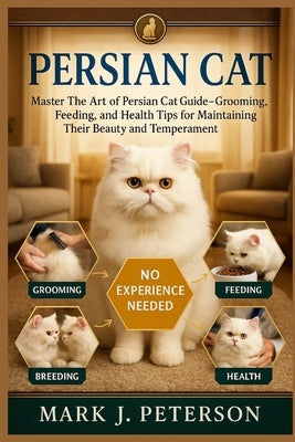 Persian Cat: Master The Art of Persian Cat Guide - Grooming, Feeding, Breeding, and Health Tips for Maintaining Their Beauty and Temperament by J. Peterson, Mark