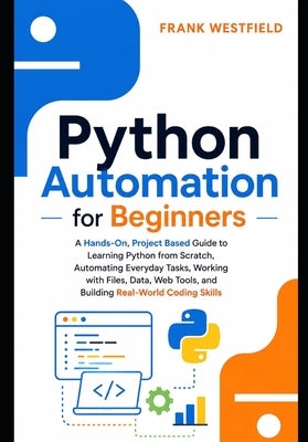 Python Automation for Beginners: A Hands-On, Project-Based Guide to Learning Python from Scratch, Automating Everyday Tasks, Working with Files, Data, by Westfield, Frank