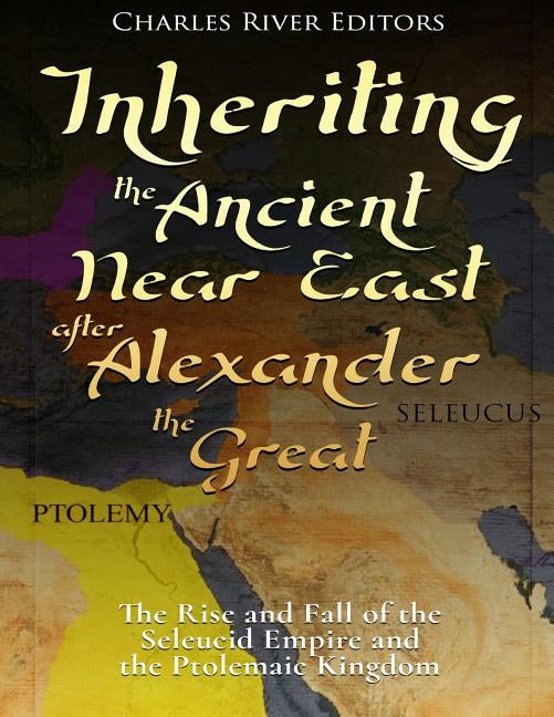 Inheriting the Ancient Near East after Alexander the Great: The Rise and Fall of the Seleucid Empire and the Ptolemaic Kingdom by Charles River