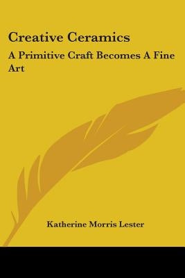 Creative Ceramics: A Primitive Craft Becomes A Fine Art by Lester, Katherine Morris