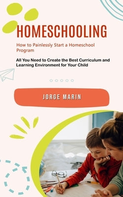 Homeschooling: How to Painlessly Start a Homeschool Program (All You Need to Create the Best Curriculum and Learning Environment for by Marin, Jorge