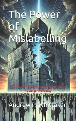 The Power of Mislabelling: Why the Words We Trust to Describe Society No Longer Fit Reality by Whittaker, Andrew P.