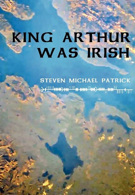 King Arthur Was Irish by Patrick, Steven Michael