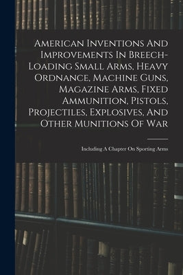 American Inventions And Improvements In Breech-loading Small Arms, Heavy Ordnance, Machine Guns, Magazine Arms, Fixed Ammunition, Pistols, Projectiles by Anonymous
