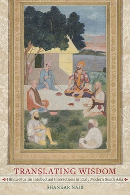 Translating Wisdom: Hindu-Muslim Intellectual Interactions in Early Modern South Asia by Nair, Shankar