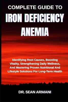 Complete Guide to Iron Deficiency Anemia: Identifying Root Causes, Boosting Vitality, Strengthening Daily Wellness, And Mastering Proven Nutritional A by Armani, Sean