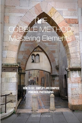 The Cobble Method Mastering Elements: How to See, Simplify and Compose Powerful Photographs by Cobble, Dennis
