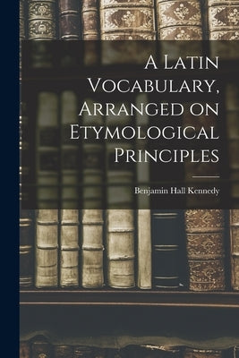 A Latin Vocabulary, Arranged on Etymological Principles by Kennedy, Benjamin Hall