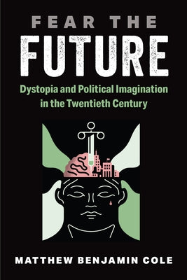Fear the Future: Dystopia and Political Imagination in the Twentieth Century by Cole, Matthew Benjamin