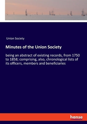 Minutes of the Union Society: being an abstract of existing records, from 1750 to 1858; comprising, also, chronological lists of its officers, members by Union Society