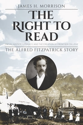 The Right to Read: Social Justice, Literacy, and the Creation of Frontier College / The Alfred Fitzpatrick Story by Morrison, James H.