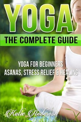 Yoga: The Complete Guide: Yoga For Beginners, Asanas, Stress Relief And Healing by Anderson, Katie