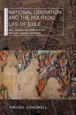 National Liberation and the Political Life of Exile: Sex, Gender, and Nation in the Struggle Against Apartheid by Sandwell, Rachel
