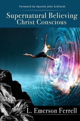 Supernatural Believing: Christ Conscious by Ferrell, L. Emerson