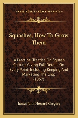 Squashes, How To Grow Them: A Practical Treatise On Squash Culture, Giving Full Details On Every Point, Including Keeping And Marketing The Crop (1867 by Gregory, James John Howard