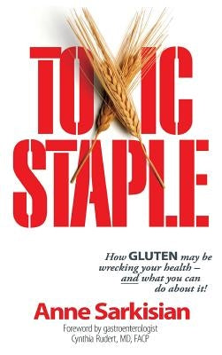 Toxic Staple, How Gluten May Be Wrecking Your Health - And What You Can Do about It! by Sarkisian, Anne J.