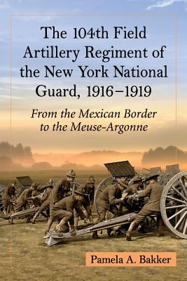 The 104th Field Artillery Regiment of the New York National Guard, 1916-1919: From the Mexican Border to the Meuse-Argonne by Bakker, Pamela A.