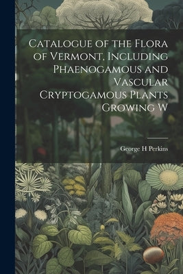 Catalogue of the Flora of Vermont, Including Phaenogamous and Vascular Cryptogamous Plants Growing W by Perkins, George H.