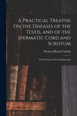A Practical Treatise On the Diseases of the Testis, and of the Spermatic Cord and Scrotum: With Numerous Wood Engravings by Curling, Thomas Blizard