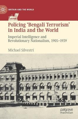 Policing 'Bengali Terrorism' in India and the World: Imperial Intelligence and Revolutionary Nationalism, 1905-1939 by Silvestri, Michael