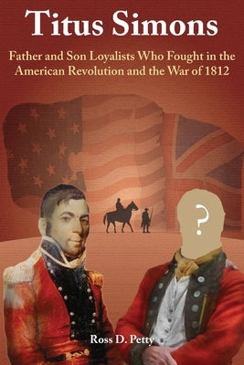 Titus Simons: Father and Son Loyalists Who Fought in the American Revolution and the War of 1812 by Petty, Ross D.