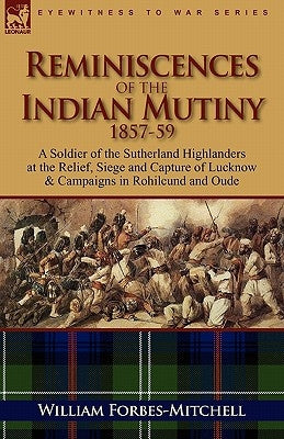 Reminiscences of the Indian Mutiny 1857-59: A Soldier of the Sutherland Highlanders at the Relief, Siege and Capture of Lucknow & Campaigns in Rohilcu by Forbes-Mitchell, William