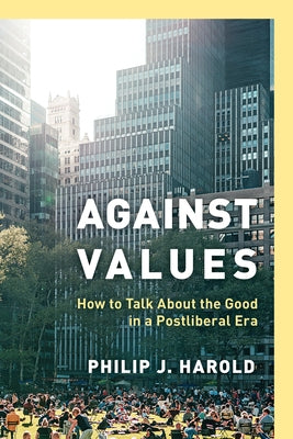 Against Values: How to Talk about the Good in a Postliberal Era by Harold, Philip J.
