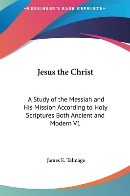 Jesus the Christ: A Study of the Messiah and His Mission According to Holy Scriptures Both Ancient and Modern V1 by Talmage, James E.