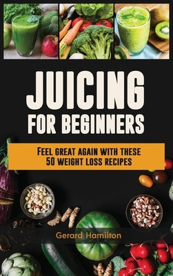 Juicing For Beginners: Feel Great Again With These 50 Weight Loss Juice Recipes! by Hamilton, Gerard