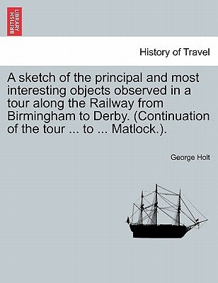 A Sketch of the Principal and Most Interesting Objects Observed in a Tour Along the Railway from Birmingham to Derby. (Continuation of the Tour ... to by Holt, George