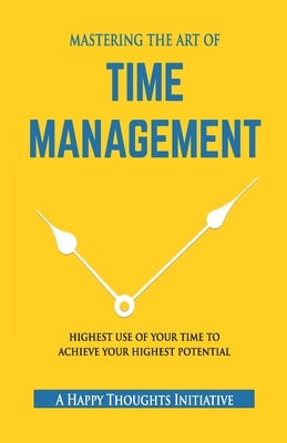 MASTERING THE ART OF TIME MANAGEMENT - Highest Use of Your Time To Achieve Your Highest Potential by A Happy Thoughts Initiative