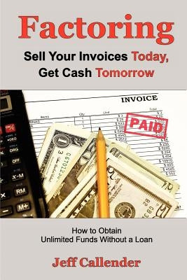Factoring: Sell Your Invoices Today, Get Cash Tomorrow: How to Get Unlimited Funds without a Loan by Callender, Jeff