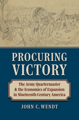Procuring Victory: The Army Quartermaster and the Economics of Expansion in Nineteenth-Century America by Wendt, John C.
