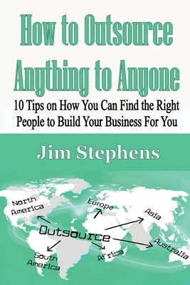 How to Outsource Anything to Anyone: 10 Tips on How You Can Find the Right People to Build Your Business For You by Stephens, Jim